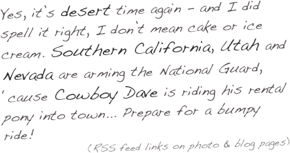 Yes, it’s desert time again - and I did spell it right, I don’t mean cake or ice cream. Southern California, Utah and Nevada are arming the National Guard, ‘cause Cowboy Dave is riding his rental pony into town... Prepare for a bumpy ride! 
(RSS feed links on photo & blog pages)